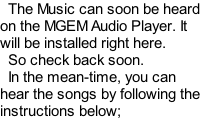 The Music can soon be heard on the MGEM Audio Player. It will be installed right here.   So check back soon.   In the mean-time, you can hear the songs by following the instructions below;